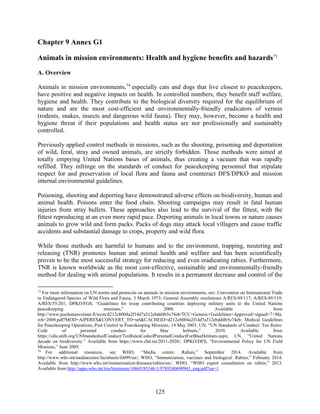 125
Chapter 9 Annex G1
Animals in mission environments: Health and hygiene benefits and hazards73
A. Overview
Animals in mission environments,74
especially cats and dogs that live closest to peacekeepers,
have positive and negative impacts on health. In controlled numbers, they benefit staff welfare,
hygiene and health. They contribute to the biological diversity required for the equilibrium of
nature and are the most cost-efficient and environmentally-friendly eradicators of vermin
(rodents, snakes, insects and dangerous wild fauna). They may, however, become a health and
hygiene threat if their populations and health status are not professionally and sustainably
controlled.
Previously applied control methods in missions, such as the shooting, poisoning and deportation
of wild, feral, stray and owned animals, are strictly forbidden. Those methods were aimed at
totally emptying United Nations bases of animals, thus creating a vacuum that was rapidly
refilled. They infringe on the standards of conduct for peacekeeping personnel that stipulate
respect for and preservation of local flora and fauna and counteract DFS/DPKO and mission
internal environmental guidelines.
Poisoning, shooting and deporting have demonstrated adverse effects on biodiversity, human and
animal health. Poisons enter the food chain. Shooting campaigns may result in fatal human
injuries from stray bullets. These approaches also lead to the survival of the fittest, with the
fittest reproducing at an even more rapid pace. Deporting animals in local towns or nature causes
animals to grow wild and form packs. Packs of dogs may attack local villagers and cause traffic
accidents and substantial damage to crops, property and wild flora.
While those methods are harmful to humans and to the environment, trapping, neutering and
releasing (TNR) promotes human and animal health and welfare and has been scientifically
proven to be the most successful strategy for reducing and even eradicating rabies. Furthermore,
TNR is known worldwide as the most cost-effective, sustainable and environmentally-friendly
method for dealing with animal populations. It results in a permanent decrease and control of the
73
For more information on UN norms and protocols on animals in mission environments, see: Convention on International Trade
in Endangered Species of Wild Flora and Fauna, 3 March 1973; General Assembly resolutions A/RES/49/117; A/RES/49/119;
A/RES/55/201; DPKO/FGS, “Guidelines for troop contributing countries deploying military units to the United Nations
peacekeeping missions,” 2008. Available from
http://www.puolustusvoimat.fi/wcm/d212c8004a2f14d7a312ebdd4b5e74eb/TCC+Generic+Guidelines+Approved+signed+7+Ma
rch+2008.pdf?MOD=AJPERES&CONVERT_TO=url&CACHEID=d212c8004a2f14d7a312ebdd4b5e74eb; Medical Guidelines
for Peacekeeping Operations, Pest Control in Peacekeeping Missions, 14 May 2003; UN, “UN Standards of Conduct: Ten Rules:
Code of personal conduct for blue helmets,” 2010. Available from
https://cdu.unlb.org/UNStandardsofConduct/TenRulesCodeofPersonalConductForBlueHelmets.aspx; UN, “United Nations
decade on biodiversity.” Available from https://www.cbd.int/2011-2020/; DPKO/DFS, “Environmental Policy for UN Field
Missions,” June 2009.
74
For additional resources, see WHO, “Media centre: Rabies,” September 2014. Available from
http://www.who.int/mediacentre/factsheets/fs099/en/; WHO, “Immunization, vaccines and biological: Rabies,” February 2014.
Available from http://www.who.int/immunization/diseases/rabies/en/; WHO, “WHO expert consultation on rabies,” 2013.
Available from http://apps.who.int/iris/bitstream/10665/85346/1/9789240690943_eng.pdf?ua=1.
 