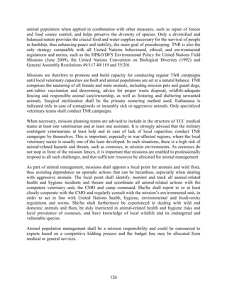 126
animal population when applied in combination with other measures, such as repair of fences
and food source control, and helps preserve the diversity of species. Only a diversified and
balanced nature provides the crucial food and water supplies necessary for the survival of people
in hardship, thus enhancing peace and stability, the main goal of peacekeeping. TNR is also the
only strategy compatible with all United Nations behavioural, ethical, and environmental
regulations and norms, such as the DPKO/DFS Environmental Policy for United Nations Field
Missions (June 2009), the United Nations Convention on Biological Diversity (1992) and
General Assembly Resolutions 49/117 49/119 and 55/201.
Missions are therefore to promote and build capacity for conducting regular TNR campaigns
until local veterinary capacities are built and animal populations are set at a natural balance. TNR
comprises the neutering of all female and male animals, including mission pets and guard dogs,
anti-rabies vaccination and deworming, advice for proper waste disposal, wildlife-adequate
fencing and responsible animal care/ownership, as well as fostering and sheltering unwanted
animals. Surgical sterilization shall be the primary neutering method used. Euthanasia is
indicated only in case of contagiously or incurably sick or aggressive animals. Only specialized
veterinary teams shall conduct TNR campaigns.
When necessary, mission planning teams are advised to include in the structure of TCC medical
teams at least one veterinarian and at least one assistant. It is strongly advised that the military
contingent veterinarians at least help and in case of lack of local capacities, conduct TNR
campaigns by themselves. This is important, especially in war-affected regions, where the local
veterinary sector is usually one of the least developed. In such situations, there is a high risk of
animal-related hazards and threats, such as zoonoses, in mission environments. As zoonoses do
not stop in front of the mission fences, it is important that missions are enabled to professionally
respond to all such challenges, and that sufficient resources be allocated for animal management.
As part of animal management, missions shall appoint a focal point for animals and wild flora,
thus avoiding dependence on sporadic actions that can be hazardous, especially when dealing
with aggressive animals. The focal point shall identify, monitor and track all animal-related
health and hygiene incidents and threats and coordinate all animal-related actions with the
competent veterinary unit, the CMO and camp command. She/he shall report to or at least
closely cooperate with the CMO and regularly consult with the mission’s environmental unit, in
order to act in line with United Nations health, hygiene, environmental and biodiversity
regulations and norms. She/he shall furthermore be experienced in dealing with wild and
domestic animals and flora, be duly instructed in animal-related health and hygiene risks and
local prevalence of zoonoses, and have knowledge of local wildlife and its endangered and
vulnerable species.
Animal population management shall be a mission responsibility and could be outsourced to
experts based on a competitive bidding process and the budget line may be allocated from
medical or general services.
 