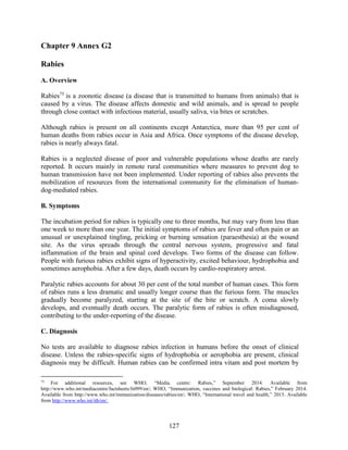 127
Chapter 9 Annex G2
Rabies
A. Overview
Rabies75
is a zoonotic disease (a disease that is transmitted to humans from animals) that is
caused by a virus. The disease affects domestic and wild animals, and is spread to people
through close contact with infectious material, usually saliva, via bites or scratches.
Although rabies is present on all continents except Antarctica, more than 95 per cent of
human deaths from rabies occur in Asia and Africa. Once symptoms of the disease develop,
rabies is nearly always fatal.
Rabies is a neglected disease of poor and vulnerable populations whose deaths are rarely
reported. It occurs mainly in remote rural communities where measures to prevent dog to
human transmission have not been implemented. Under reporting of rabies also prevents the
mobilization of resources from the international community for the elimination of human-
dog-mediated rabies.
B. Symptoms
The incubation period for rabies is typically one to three months, but may vary from less than
one week to more than one year. The initial symptoms of rabies are fever and often pain or an
unusual or unexplained tingling, pricking or burning sensation (paraesthesia) at the wound
site. As the virus spreads through the central nervous system, progressive and fatal
inflammation of the brain and spinal cord develops. Two forms of the disease can follow.
People with furious rabies exhibit signs of hyperactivity, excited behaviour, hydrophobia and
sometimes aerophobia. After a few days, death occurs by cardio-respiratory arrest.
Paralytic rabies accounts for about 30 per cent of the total number of human cases. This form
of rabies runs a less dramatic and usually longer course than the furious form. The muscles
gradually become paralyzed, starting at the site of the bite or scratch. A coma slowly
develops, and eventually death occurs. The paralytic form of rabies is often misdiagnosed,
contributing to the under-reporting of the disease.
C. Diagnosis
No tests are available to diagnose rabies infection in humans before the onset of clinical
disease. Unless the rabies-specific signs of hydrophobia or aerophobia are present, clinical
diagnosis may be difficult. Human rabies can be confirmed intra vitam and post mortem by
75
For additional resources, see WHO, “Media centre: Rabies,” September 2014. Available from
http://www.who.int/mediacentre/factsheets/fs099/en/; WHO, “Immunization, vaccines and biological: Rabies,” February 2014.
Available from http://www.who.int/immunization/diseases/rabies/en/; WHO, “International travel and health,” 2015. Available
from http://www.who.int/ith/en/.
 
