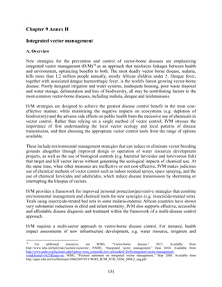 131
Chapter 9 Annex H
Integrated vector management
A. Overview
New strategies for the prevention and control of vector-borne diseases are emphasizing
integrated vector management (IVM)76
as an approach that reinforces linkages between health
and environment, optimizing benefits to both. The most deadly vector borne disease, malaria,
kills more than 1.2 million people annually, mostly African children under 5. Dengue fever,
together with associated dengue haemorrhagic fever, is the world's fastest growing vector-borne
disease. Poorly designed irrigation and water systems, inadequate housing, poor waste disposal
and water storage, deforestation and loss of biodiversity, all may be contributing factors to the
most common vector-borne diseases, including malaria, dengue and leishmaniasis.
IVM strategies are designed to achieve the greatest disease control benefit in the most cost-
effective manner, while minimizing the negative impacts on ecosystems (e.g. depletion of
biodiversity) and the adverse side effects on public health from the excessive use of chemicals in
vector control. Rather than relying on a single method of vector control, IVM stresses the
importance of first understanding the local vector ecology and local patterns of disease
transmission, and then choosing the appropriate vector control tools from the range of options
available.
These include environmental management strategies that can reduce or eliminate vector breeding
grounds altogether through improved design or operation of water resources development
projects, as well as the use of biological controls (e.g. bacterial larvicides and larvivorous fish)
that target and kill vector larvae without generating the ecological impacts of chemical use. At
the same time, when other measures are ineffective or not cost-effective, IVM makes judicious
use of chemical methods of vector control such as indoor residual sprays, space spraying, and the
use of chemical larvicides and adulticides, which reduce disease transmission by shortening or
interrupting the lifespan of vectors.
IVM provides a framework for improved personal protection/preventive strategies that combine
environmental management and chemical tools for new synergies (e.g. insecticide-treated nets).
Trials using insecticide-treated bed nets in some malaria-endemic African countries have shown
very substantial reductions in child and infant mortality. IVM also supports effective, accessible
and affordable disease diagnosis and treatment within the framework of a multi-disease control
approach.
IVM requires a multi-sector approach to vector-borne disease control. For instance, health
impact assessments of new infrastructure development, e.g. water resource, irrigation and
76
For additional resources, see WHO, “Vector-borne disease,” 2015. Available from
http://www.who.int/heli/risks/vectors/vector/en/; PAHO, “Integrated vector management,” June 2014. Available from
http://www.paho.org/hq/index.php?option=com_content&view=article&id=2640:integrated-vector-management-
ivm&Itemid=3625&lang=en; WHO, “Position statement on integrated vector management,” May 2008. Available from
http://apps.who.int/iris/bitstream/10665/69745/1/WHO_HTM_NTD_VEM_2008.2_eng.pdf
 