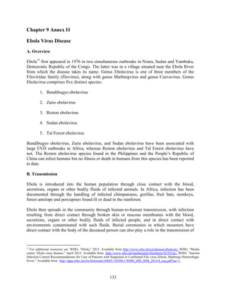 133
Chapter 9 Annex I1
Ebola Virus Disease
A. Overview
Ebola77
first appeared in 1976 in two simultaneous outbreaks in Nzara, Sudan and Yambuku,
Democratic Republic of the Congo. The latter was in a village situated near the Ebola River
from which the disease takes its name. Genus Ebolavirus is one of three members of the
Filoviridae family (filovirus), along with genus Marburgvirus and genus Cuevavirus. Genus
Ebolavirus comprises five distinct species:
1. Bundibugyo ebolavirus
2. Zaire ebolavirus
3. Reston ebolavirus
4. Sudan ebolavirus
5. Taï Forest ebolavirus
Bundibugyo ebolavirus, Zaire ebolavirus, and Sudan ebolavirus have been associated with
large EVD outbreaks in Africa, whereas Reston ebolavirus and Taï Forest ebolavirus have
not. The Reston ebolavirus species found in the Philippines and the People’s Republic of
China can infect humans but no illness or death in humans from this species has been reported
to date.
B. Transmission
Ebola is introduced into the human population through close contact with the blood,
secretions, organs or other bodily fluids of infected animals. In Africa, infection has been
documented through the handling of infected chimpanzees, gorillas, fruit bats, monkeys,
forest antelope and porcupines found ill or dead in the rainforest.
Ebola then spreads in the community through human-to-human transmission, with infection
resulting from direct contact through broken skin or mucous membranes with the blood,
secretions, organs or other bodily fluids of infected people, and in direct contact with
environments contaminated with such fluids. Burial ceremonies in which mourners have
direct contact with the body of the deceased person can also play a role in the transmission of
77
For additional resources see: WHO, “Ebola,” 2015. Available from http://www.who.int/csr/disease/ebola/en/; WHO, “Media
centre: Ebola virus disease,” April 2015. Available from http://www.who.int/mediacentre/factsheets/fs103/en/; WHO, “Interim
Infection Control Recommendations for Care of Patients with Suspected or Confirmed Filo virus (Ebola, Marburg) Hemorrhagic
Fever.” Available from http://apps.who.int/iris/bitstream/10665/130596/1/WHO_HIS_SDS_2014.4_eng.pdf?ua=1.
 