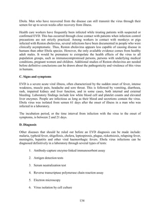 134
Ebola. Men who have recovered from the disease can still transmit the virus through their
semen for up to seven weeks after recovery from illness.
Health care workers have frequently been infected while treating patients with suspected or
confirmed EVD. This has occurred through close contact with patients when infection control
precautions are not strictly practiced. Among workers in contact with monkeys or pigs
infected with Reston ebolavirus, several infections have been documented in people who were
clinically asymptomatic. Thus, Reston ebolavirus appears less capable of causing disease in
humans than other Ebola species. However, the only available evidence comes from healthy
adult males. It would be premature to extrapolate the health effects of the virus to all
population groups, such as immunocompromised persons, persons with underlying medical
conditions, pregnant women and children. Additional studies of Reston ebolavirus are needed
before definitive conclusions can be drawn about the pathogenicity and virulence of this virus
in humans.
C. Signs and symptoms
EVD is a severe acute viral illness, often characterized by the sudden onset of fever, intense
weakness, muscle pain, headache and sore throat. This is followed by vomiting, diarrhoea,
rash, impaired kidney and liver function, and in some cases, both internal and external
bleeding. Laboratory findings include low white blood cell and platelet counts and elevated
liver enzymes. People are infectious as long as their blood and secretions contain the virus.
Ebola virus was isolated from semen 61 days after the onset of illness in a man who was
infected in a laboratory.
The incubation period, or the time interval from infection with the virus to the onset of
symptoms, is between 2 and 21 days.
D. Diagnosis
Other diseases that should be ruled out before an EVD diagnosis can be made include:
malaria, typhoid fever, shigellosis, cholera, leptospirosis, plague, rickettsiosis, relapsing fever,
meningitis, hepatitis and other viral haemorrhagic fevers. Ebola virus infections can be
diagnosed definitively in a laboratory through several types of tests:
1. Antibody-capture enzyme-linked immunosorbent assay
2. Antigen detection tests
3. Serum neutralization test
4. Reverse transcriptase polymerase chain reaction assay
5. Electron microscopy
6. Virus isolation by cell culture
 