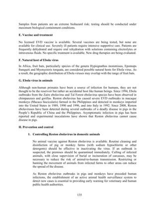 135
Samples from patients are an extreme biohazard risk; testing should be conducted under
maximum biological containment conditions.
E. Vaccine and treatment
No licensed EVD vaccine is available. Several vaccines are being tested, but none are
available for clinical use. Severely ill patients require intensive supportive care. Patients are
frequently dehydrated and require oral rehydration with solutions containing electrolytes or
intravenous fluids. No specific treatment is available. New drug therapies are being evaluated.
F. Natural host of Ebola virus
In Africa, fruit bats, particularly species of the genera Hypsignathus monstrosus, Epomops
franqueti and Myonycteris torquata, are considered possible natural hosts for Ebola virus. As
a result, the geographic distribution of Ebola viruses may overlap with the range of fruit bats.
G. Ebola virus in animals
Although non-human primates have been a source of infection for humans, they are not
thought to be the reservoir but rather an accidental host like human beings. Since 1994, Ebola
outbreaks from the Zaire ebolavirus and Taï Forest ebolavirus species have been observed in
chimpanzees and gorillas. Reston ebolavirus has caused severe EVD outbreaks in macaque
monkeys (Macaca fascicularis) farmed in the Philippines and detected in monkeys imported
into the United States in 1989, 1990 and 1996, and into Italy in 1992. Since 2008, Reston
ebolaviruses have been detected during several outbreaks of a deadly disease in pigs in the
People’s Republic of China and the Philippines. Asymptomatic infection in pigs has been
reported and experimental inoculations have shown that Reston ebolavirus cannot cause
disease in pigs.
H. Prevention and control
1. Controlling Reston ebolavirus in domestic animals
No animal vaccine against Reston ebolavirus is available. Routine cleaning and
disinfection of pig or monkey farms (with sodium hypochlorite or other
detergents) should be effective in inactivating the virus. If an outbreak is
suspected, the premises should be quarantined immediately. Culling of infected
animals, with close supervision of burial or incineration of carcasses, may be
necessary to reduce the risk of animal-to-human transmission. Restricting or
banning the movement of animals from infected farms to other areas can reduce
the spread of the disease.
As Reston ebolavirus outbreaks in pigs and monkeys have preceded human
infections, the establishment of an active animal health surveillance system to
detect new cases is essential to providing early warning for veterinary and human
public health authorities.
 
