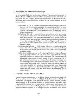 136
2. Reducing the risk of Ebola infection in people
In the absence of effective treatment and a human vaccine, raising awareness of
the risk factors for Ebola infection and the protective measures individuals can
take is the only way to reduce human infection and death. In Africa, during EVD
outbreaks, educational public health messages for risk reduction should focus on
several factors:
(a) Reducing the risk of wildlife-to-human transmission through contact with
infected fruit bats or monkeys/apes and the consumption of their raw meat.
Animals should be handled with gloves and other appropriate protective
clothing. Animal products (blood and meat) should be thoroughly cooked
before consumption.
(b) Reducing the risk of human-to-human transmission in the community
arising from direct or close contact with infected patients, particularly with
their bodily fluids. Close physical contact with Ebola patients should be
avoided. Gloves and appropriate personal protective equipment should be
worn when taking care of ill patients at home. Regular hand washing is
required after visiting patients in the hospital, as well as after taking care of
patients at home.
(c) Communities affected by Ebola should inform the population about the
nature of the disease and about outbreak containment measures, including
burial of the dead. People who have died from Ebola should be promptly
and safely buried.
(d) Pig farms in Africa can play a role in the amplification of infection because
of the presence of fruit bats on these farms. Appropriate biosecurity
measures should be in place to limit transmission. For Reston ebolavirus,
educational public health messages should focus on reducing the risk of
pig-to-human transmission as a result of unsafe animal husbandry and
slaughtering practices, and unsafe consumption of fresh blood, raw milk or
animal tissue. Gloves and other appropriate protective clothing should be
worn when handling sick animals or their tissues and when slaughtering
animals. In regions where Reston ebolavirus has been reported in pigs, all
animal products (blood, meat and milk) should be thoroughly cooked
before eating.
3. Controlling infection in health-care settings
Human-to-human transmission of the Ebola virus is primarily associated with
direct or indirect contact with blood and body fluids. Transmission to health care
workers has been reported when appropriate infection control measures have not
been observed. It is not always possible to identify patients with EBV early
because initial symptoms may be non-specific. For this reason, it is important that
health care workers apply standard precautions consistently with all patients,
regardless of their diagnosis, in all work practices and at all times. These include
 