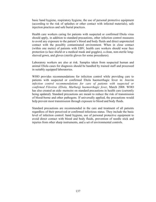 137
basic hand hygiene, respiratory hygiene, the use of personal protective equipment
(according to the risk of splashes or other contact with infected materials), safe
injection practices and safe burial practices.
Health care workers caring for patients with suspected or confirmed Ebola virus
should apply, in addition to standard precautions, other infection control measures
to avoid any exposure to the patient’s blood and body fluids and direct unprotected
contact with the possibly contaminated environment. When in close contact
(within one metre) of patients with EBV, health care workers should wear face
protection (a face shield or a medical mask and goggles), a clean, non-sterile long-
sleeved gown, and gloves (sterile gloves for some procedures).
Laboratory workers are also at risk. Samples taken from suspected human and
animal Ebola cases for diagnosis should be handled by trained staff and processed
in suitably equipped laboratories.
WHO provides recommendations for infection control while providing care to
patients with suspected or confirmed Ebola haemorrhagic fever in: Interim
infection control recommendations for care of patients with suspected or
confirmed Filovirus (Ebola, Marburg) haemorrhagic fever, March 2008. WHO
has also created an aide–memoire on standard precautions in health care (currently
being updated). Standard precautions are meant to reduce the risk of transmission
of blood-borne and other pathogens. If universally applied, the precautions would
help prevent most transmission through exposure to blood and body fluids.
Standard precautions are recommended in the care and treatment of all patients
regardless of their perceived or confirmed infectious status. They include the basic
level of infection control: hand hygiene, use of personal protective equipment to
avoid direct contact with blood and body fluids, prevention of needle stick and
injuries from other sharp instruments, and a set of environmental controls.
 