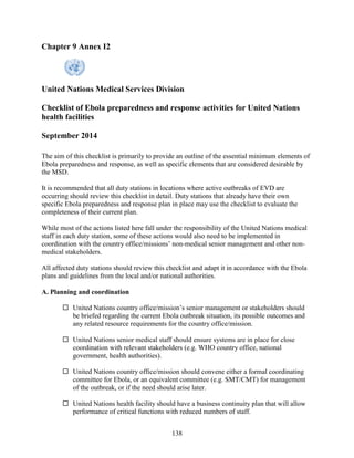 138
Chapter 9 Annex I2
United Nations Medical Services Division
Checklist of Ebola preparedness and response activities for United Nations
health facilities
September 2014
The aim of this checklist is primarily to provide an outline of the essential minimum elements of
Ebola preparedness and response, as well as specific elements that are considered desirable by
the MSD.
It is recommended that all duty stations in locations where active outbreaks of EVD are
occurring should review this checklist in detail. Duty stations that already have their own
specific Ebola preparedness and response plan in place may use the checklist to evaluate the
completeness of their current plan.
While most of the actions listed here fall under the responsibility of the United Nations medical
staff in each duty station, some of these actions would also need to be implemented in
coordination with the country office/missions’ non-medical senior management and other non-
medical stakeholders.
All affected duty stations should review this checklist and adapt it in accordance with the Ebola
plans and guidelines from the local and/or national authorities.
A. Planning and coordination
 United Nations country office/mission’s senior management or stakeholders should
be briefed regarding the current Ebola outbreak situation, its possible outcomes and
any related resource requirements for the country office/mission.
 United Nations senior medical staff should ensure systems are in place for close
coordination with relevant stakeholders (e.g. WHO country office, national
government, health authorities).
 United Nations country office/mission should convene either a formal coordinating
committee for Ebola, or an equivalent committee (e.g. SMT/CMT) for management
of the outbreak, or if the need should arise later.
 United Nations health facility should have a business continuity plan that will allow
performance of critical functions with reduced numbers of staff.
 