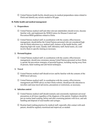 139
 United Nations health facility should assess its medical preparedness status related to
Ebola and identify any actions needed to fill gaps.
B. Public health and medical management
1. Preparedness
 United Nations medical staff and other relevant stakeholders should review, become
familiar with, and implement the WHO/Centres for Disease Control and
Prevention/MSD guidelines related to Ebola.
 United Nations medical staff, in coordination with the country office/mission
management, should define the United Nations personnel who are considered high
risk for Ebola infections (e.g. medical staff, cleaners of the health facility, staff
disposing high-risk waste, laundry staff, laboratory staff, burial teams, etc.) and
involve them in specific training as necessary.
2. Personal hygiene
 United Nations medical staff, in coordination with the country office/mission
management, should raise awareness among United Nations personnel on how Ebola
is spread, the prevention strategies of personal hygiene, including staying away from
ill persons, hand washing and safe burial techniques.
3. Travel
 United Nations medical staff should review and be familiar with the contents of the
MSD travel advisory.
 United Nations medical staff, in coordination with the country office/mission
management and WHO advice on their Ebola website, should provide education to
travellers and issue travel advisories, precautions or restrictions, as necessary.
4. Infection control
 United Nations medical staff should routinely and consistently implement universal
precautions at all times regardless of the diagnosis of the patient. Emphasis should be
put on routine hand washing, before and after examining patients with fever, and safe
handling and disposal of used needles and syringes.
 Routine hand washing practices by medical staff, especially after contact with each
patient, should be regularly monitored and improved, as needed.
 