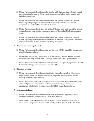140
 United Nations medical staff should be familiar with the immediate infection control
precautions to take once an Ebola case is suspected, including barrier nursing and
isolation precautions.
 United Nations medical staff and other relevant staff should be familiar with and
trained regarding the proper cleaning and disinfection of medical and patient
equipment and walls and floors of health facilities.
 United Nations medical and other relevant staff dealing with waste should be familiar
with and trained regarding the proper procedures of disposal of Ebola-contaminated
waste.
 United Nations medical staff and other relevant staff should be familiar with and
trained regarding the safe preparation of bodies of deceased Ebola patients for burial
and how to prevent disease transmission during the process.
5. Personal protective equipment
 United Nations medical staff should review the types of PPE needed for management
of an Ebola case/outbreak.
 If these PPE are currently unavailable in the local supply, United Nations medical
staff should identify the best sources, and procure the necessary quantities of PPE.
 United Nations medical staff and other staff identified as high risk populations should
be trained on the proper use and disposal of the PPE.
6. Diagnosis of cases
 United Nations medical staff should familiarize themselves with how Ebola cases
might present, know the possible differential diagnoses, and understand how to
identify such cases if encountered.
 United Nations medical staff should know how to liaise with the local WHO country
office and protocols for collection and transport of clinical specimens, and
arrangement of laboratory testing of suspected Ebola cases, if encountered.
7. Management of cases
 United Nations medical staff should know how to administer supportive care to
suspected/probable/confirmed Ebola cases, if encountered
 If applicable, United Nations medical staff should ensure that an isolation area or
areas can be set up within its own health facility and that it meets WHO standards.
 