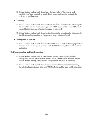 141
 United Nations medical staff should have the knowledge of the capacity and
capabilities of local hospitals to handle Ebola cases, and know the protocols for
referrals to such hospitals.
8. Reporting
 United Nations medical staff should be familiar with the procedures for informing the
country office/mission’s senior management, WHO country office, and MSD (email:
medicaldirector@un.org) when an Ebola case is suspected.
 United Nations medical staff should be familiar with the procedures for informing the
local health authorities when an Ebola case is suspected or confirmed.
9. Management of contacts
 United Nations medical staff should understand how to identify and manage potential
contacts of Ebola cases, in conjunction with the WHO country office and local health
authorities.
C. Communications and health education
 United Nations medical staff, in coordination with the country office/mission
management, should update all staff on the current Ebola outbreak situation and the
United Nations country office/mission’s preparedness activities as necessary.
 United Nations medical staff should know where to obtain information concerning
the latest outbreak situation from both WHO websites and the local health authorities.
 