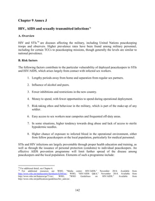 142
Chapter 9 Annex J
HIV, AIDS and sexually transmitted infections78
A. Overview
HIV and STIs79
are diseases affecting the military, including United Nations peacekeeping
troops and observers. Higher prevalence rates have been found among military personnel,
including for certain TCCs to peacekeeping missions, though generally the levels are similar to
national prevalence.
B. Risk factors
The following factors contribute to the particular vulnerability of deployed peacekeepers to STIs
and HIV/AIDS, which arises largely from contact with infected sex workers.
1. Lengthy periods away from home and separation from regular sex partners.
2. Influence of alcohol and peers.
3. Fewer inhibitions and restrictions in the new country.
4. Money to spend, with fewer opportunities to spend during operational deployment.
5. Risk-taking ethos and behaviour in the military, which is part of the make-up of any
soldier.
6. Easy access to sex workers near campsites and frequented off-duty areas.
7. In some situations, higher tendency towards drug abuse and lack of access to sterile
hypodermic needles.
8. Higher chance of exposure to infected blood in the operational environment, either
from fellow peacekeepers or the local population, particularly for medical personnel.
STIs and HIV infections are largely preventable through proper health education and training, as
well as through the issuance of personal protection (condoms) to individual peacekeepers. An
effective AIDS prevention programme will limit further spread of the disease among
peacekeepers and the local population. Elements of such a programme include:
78
For additional detail, see Chapter 6.
79
For additional resources see WHO, “Media centre: HIV/AIDS,” November 2014. Available from
http://www.who.int/mediacentre/factsheets/fs360/en/; WHO, “HIV/AIDS Q&A,” November 2014. Available from
http://www.who.int/features/qa/71/en/; WHO, “WHO Guidelines on HIV/AIDS.” Available from
http://www.who.int/publications/guidelines/hiv_aids/en/.
 
