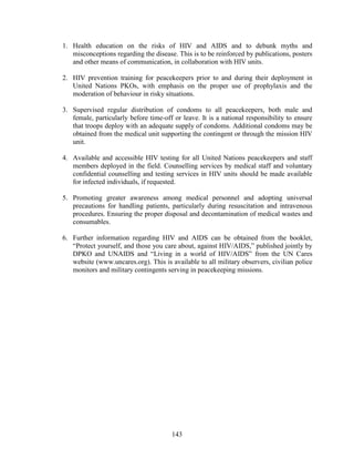 143
1. Health education on the risks of HIV and AIDS and to debunk myths and
misconceptions regarding the disease. This is to be reinforced by publications, posters
and other means of communication, in collaboration with HIV units.
2. HIV prevention training for peacekeepers prior to and during their deployment in
United Nations PKOs, with emphasis on the proper use of prophylaxis and the
moderation of behaviour in risky situations.
3. Supervised regular distribution of condoms to all peacekeepers, both male and
female, particularly before time-off or leave. It is a national responsibility to ensure
that troops deploy with an adequate supply of condoms. Additional condoms may be
obtained from the medical unit supporting the contingent or through the mission HIV
unit.
4. Available and accessible HIV testing for all United Nations peacekeepers and staff
members deployed in the field. Counselling services by medical staff and voluntary
confidential counselling and testing services in HIV units should be made available
for infected individuals, if requested.
5. Promoting greater awareness among medical personnel and adopting universal
precautions for handling patients, particularly during resuscitation and intravenous
procedures. Ensuring the proper disposal and decontamination of medical wastes and
consumables.
6. Further information regarding HIV and AIDS can be obtained from the booklet,
“Protect yourself, and those you care about, against HIV/AIDS,” published jointly by
DPKO and UNAIDS and “Living in a world of HIV/AIDS” from the UN Cares
website (www.uncares.org). This is available to all military observers, civilian police
monitors and military contingents serving in peacekeeping missions.
 