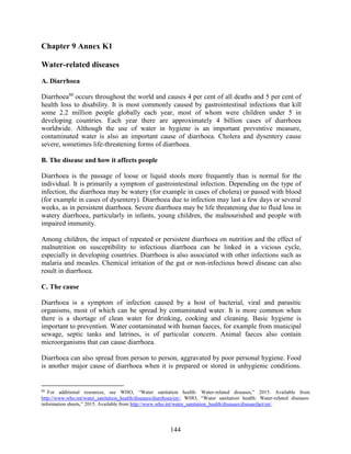 144
Chapter 9 Annex K1
Water-related diseases
A. Diarrhoea
Diarrhoea80
occurs throughout the world and causes 4 per cent of all deaths and 5 per cent of
health loss to disability. It is most commonly caused by gastrointestinal infections that kill
some 2.2 million people globally each year, most of whom were children under 5 in
developing countries. Each year there are approximately 4 billion cases of diarrhoea
worldwide. Although the use of water in hygiene is an important preventive measure,
contaminated water is also an important cause of diarrhoea. Cholera and dysentery cause
severe, sometimes life-threatening forms of diarrhoea.
B. The disease and how it affects people
Diarrhoea is the passage of loose or liquid stools more frequently than is normal for the
individual. It is primarily a symptom of gastrointestinal infection. Depending on the type of
infection, the diarrhoea may be watery (for example in cases of cholera) or passed with blood
(for example in cases of dysentery). Diarrhoea due to infection may last a few days or several
weeks, as in persistent diarrhoea. Severe diarrhoea may be life threatening due to fluid loss in
watery diarrhoea, particularly in infants, young children, the malnourished and people with
impaired immunity.
Among children, the impact of repeated or persistent diarrhoea on nutrition and the effect of
malnutrition on susceptibility to infectious diarrhoea can be linked in a vicious cycle,
especially in developing countries. Diarrhoea is also associated with other infections such as
malaria and measles. Chemical irritation of the gut or non-infectious bowel disease can also
result in diarrhoea.
C. The cause
Diarrhoea is a symptom of infection caused by a host of bacterial, viral and parasitic
organisms, most of which can be spread by contaminated water. It is more common when
there is a shortage of clean water for drinking, cooking and cleaning. Basic hygiene is
important to prevention. Water contaminated with human faeces, for example from municipal
sewage, septic tanks and latrines, is of particular concern. Animal faeces also contain
microorganisms that can cause diarrhoea.
Diarrhoea can also spread from person to person, aggravated by poor personal hygiene. Food
is another major cause of diarrhoea when it is prepared or stored in unhygienic conditions.
80
For additional resources, see WHO, “Water sanitation health: Water-related diseases,” 2015. Available from
http://www.who.int/water_sanitation_health/diseases/diarrhoea/en/; WHO, “Water sanitation health: Water-related diseases:
information sheets,” 2015. Available from http://www.who.int/water_sanitation_health/diseases/diseasefact/en/.
 