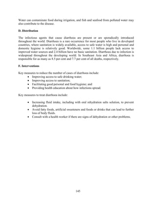 145
Water can contaminate food during irrigation, and fish and seafood from polluted water may
also contribute to the disease.
D. Distribution
The infectious agents that cause diarrhoea are present or are sporadically introduced
throughout the world. Diarrhoea is a rare occurrence for most people who live in developed
countries, where sanitation is widely available, access to safe water is high and personal and
domestic hygiene is relatively good. Worldwide, some 1.1 billion people lack access to
improved water sources and 2.4 billion have no basic sanitation. Diarrhoea due to infection is
widespread throughout the developing world. In Southeast Asia and Africa, diarrhoea is
responsible for as many as 8.5 per cent and 7.7 per cent of all deaths, respectively.
F. Interventions
Key measures to reduce the number of cases of diarrhoea include:
 Improving access to safe drinking water;
 Improving access to sanitation;
 Facilitating good personal and food hygiene; and
 Providing health education about how infections spread.
Key measures to treat diarrhoea include:
 Increasing fluid intake, including with oral rehydration salts solution, to prevent
dehydration.
 Avoid fatty foods, artificial sweeteners and foods or drinks that can lead to further
loss of body fluids.
 Consult with a health worker if there are signs of dehydration or other problems.
 
