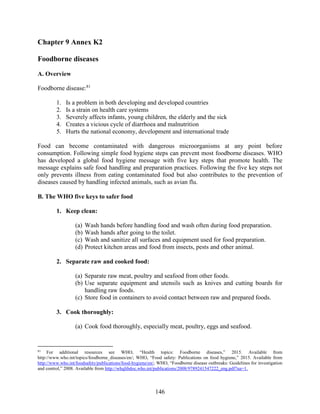 146
Chapter 9 Annex K2
Foodborne diseases
A. Overview
Foodborne disease:81
1. Is a problem in both developing and developed countries
2. Is a strain on health care systems
3. Severely affects infants, young children, the elderly and the sick
4. Creates a vicious cycle of diarrhoea and malnutrition
5. Hurts the national economy, development and international trade
Food can become contaminated with dangerous microorganisms at any point before
consumption. Following simple food hygiene steps can prevent most foodborne diseases. WHO
has developed a global food hygiene message with five key steps that promote health. The
message explains safe food handling and preparation practices. Following the five key steps not
only prevents illness from eating contaminated food but also contributes to the prevention of
diseases caused by handling infected animals, such as avian flu.
B. The WHO five keys to safer food
1. Keep clean:
(a) Wash hands before handling food and wash often during food preparation.
(b) Wash hands after going to the toilet.
(c) Wash and sanitize all surfaces and equipment used for food preparation.
(d) Protect kitchen areas and food from insects, pests and other animal.
2. Separate raw and cooked food:
(a) Separate raw meat, poultry and seafood from other foods.
(b) Use separate equipment and utensils such as knives and cutting boards for
handling raw foods.
(c) Store food in containers to avoid contact between raw and prepared foods.
3. Cook thoroughly:
(a) Cook food thoroughly, especially meat, poultry, eggs and seafood.
81
For additional resources see WHO, “Health topics: Foodborne diseases,” 2015. Available from
http://www.who.int/topics/foodborne_diseases/en/; WHO, “Food safety: Publications on food hygiene,” 2015. Available from
http://www.who.int/foodsafety/publications/food-hygiene/en/; WHO, “Foodborne disease outbreaks: Guidelines for investigation
and control,” 2008. Available from http://whqlibdoc.who.int/publications/2008/9789241547222_eng.pdf?ua=1.
 