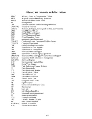 Glossary and commonly used abbreviations
ABCC Advisory Board on Compensation Claims
AIDS Acquired Immune Deficiency Syndrome
AMET Aero-Medical Evacuation Team
BP blood pressure
C34 Special Committee on Peacekeeping Operations
CASEVAC casualty evacuation
CBRNE chemical, biological, radiological, nuclear, environmental
CMO Chief Medical Officer
CMS Chief of Mission Support
CMT Crisis Management Team
COC Crisis Operations Centre
COE contingent-owned equipment
COE-WG Contingent Owned Equipment Working Group
CONOPS Concept of Operations
CPR cardiopulmonary resuscitation
DFS Department of Field Support
DM Department of Management
DMS Director of Mission Support
DPKO Department of Peacekeeping Operations
DMS/CMS Director of Mission Support/Chief of Mission Support
EarthMed Electronic Health Information Management
ECG/EKG electrocardiogram
EHO Environmental Health Officer
EVD Ebola Virus Disease
FBFD Field Budget and Finance Division
FC Force Commander
FGS Force Generation Service
FHO Force Hygiene Officer
FMC Force Medical Cell
FMO Force Medical Officer
FPU Formed Police Unit
GCS Glasgow Comma Scale
HF high frequency
HIV human immunodeficiency virus
HQ Headquarters
HR heart rate
IPO individual police officer
IVM integrated vector management
JE Japanese encephalitis
LOA Letter of Assistance
LSD Logistics Support Division
MCI mass casualty incident
MEDEVAC medical evacuation
MMC Mission Medical Cell
XIV
 