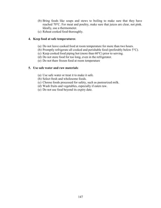 147
(b) Bring foods like soups and stews to boiling to make sure that they have
reached 70°C. For meat and poultry, make sure that juices are clear, not pink.
Ideally, use a thermometer.
(c) Reheat cooked food thoroughly.
4. Keep food at safe temperatures:
(a) Do not leave cooked food at room temperature for more than two hours.
(b) Promptly refrigerate all cooked and perishable food (preferably below 5°C).
(c) Keep cooked food piping hot (more than 60°C) prior to serving.
(d) Do not store food for too long, even in the refrigerator.
(e) Do not thaw frozen food at room temperature
5. Use safe water and raw materials:
(a) Use safe water or treat it to make it safe.
(b) Select fresh and wholesome foods.
(c) Choose foods processed for safety, such as pasteurized milk.
(d) Wash fruits and vegetables, especially if eaten raw.
(e) Do not use food beyond its expiry date.
 