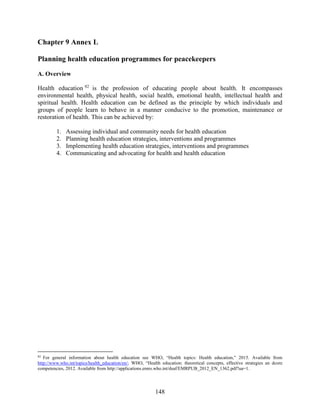 148
Chapter 9 Annex L
Planning health education programmes for peacekeepers
A. Overview
Health education 82
is the profession of educating people about health. It encompasses
environmental health, physical health, social health, emotional health, intellectual health and
spiritual health. Health education can be defined as the principle by which individuals and
groups of people learn to behave in a manner conducive to the promotion, maintenance or
restoration of health. This can be achieved by:
1. Assessing individual and community needs for health education
2. Planning health education strategies, interventions and programmes
3. Implementing health education strategies, interventions and programmes
4. Communicating and advocating for health and health education
82
For general information about health education see WHO, “Health topics: Health education,” 2015. Available from
http://www.who.int/topics/health_education/en/; WHO, “Health education: theoretical concepts, effective strategies an dcore
competencies, 2012. Available from http://applications.emro.who.int/dsaf/EMRPUB_2012_EN_1362.pdf?ua=1.
 