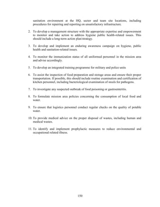 150
sanitation environment at the HQ, sector and team site locations, including
procedures for repairing and reporting on unsatisfactory infrastructure.
2. To develop a management structure with the appropriate expertise and empowerment
to monitor and take action to address hygiene public health-related issues. This
should include a long-term action plan/strategy.
3. To develop and implement an enduring awareness campaign on hygiene, public
health and sanitation-related issues.
4. To monitor the immunization status of all uniformed personnel in the mission area
and advise accordingly.
5. To develop an integrated training programme for military and police units
6. To assist the inspection of food preparation and storage areas and ensure their proper
transportation. If possible, this should include routine examination and certification of
kitchen personnel, including bacteriological examination of stools for pathogens.
7. To investigate any suspected outbreak of food poisoning or gastroenteritis.
8. To formulate mission area policies concerning the consumption of local food and
water.
9. To ensure that logistics personnel conduct regular checks on the quality of potable
water.
10. To provide medical advice on the proper disposal of wastes, including human and
medical wastes.
11. To identify and implement prophylactic measures to reduce environmental and
occupational related illness.
 