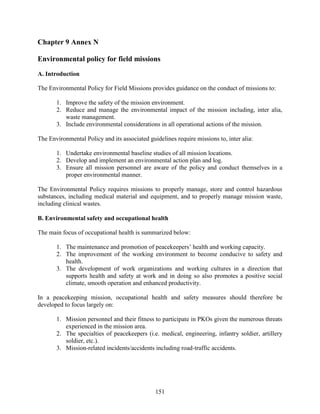 151
Chapter 9 Annex N
Environmental policy for field missions
A. Introduction
The Environmental Policy for Field Missions provides guidance on the conduct of missions to:
1. Improve the safety of the mission environment.
2. Reduce and manage the environmental impact of the mission including, inter alia,
waste management.
3. Include environmental considerations in all operational actions of the mission.
The Environmental Policy and its associated guidelines require missions to, inter alia:
1. Undertake environmental baseline studies of all mission locations.
2. Develop and implement an environmental action plan and log.
3. Ensure all mission personnel are aware of the policy and conduct themselves in a
proper environmental manner.
The Environmental Policy requires missions to properly manage, store and control hazardous
substances, including medical material and equipment, and to properly manage mission waste,
including clinical wastes.
B. Environmental safety and occupational health
The main focus of occupational health is summarized below:
1. The maintenance and promotion of peacekeepers’ health and working capacity.
2. The improvement of the working environment to become conducive to safety and
health.
3. The development of work organizations and working cultures in a direction that
supports health and safety at work and in doing so also promotes a positive social
climate, smooth operation and enhanced productivity.
In a peacekeeping mission, occupational health and safety measures should therefore be
developed to focus largely on:
1. Mission personnel and their fitness to participate in PKOs given the numerous threats
experienced in the mission area.
2. The specialties of peacekeepers (i.e. medical, engineering, infantry soldier, artillery
soldier, etc.).
3. Mission-related incidents/accidents including road-traffic accidents.
 