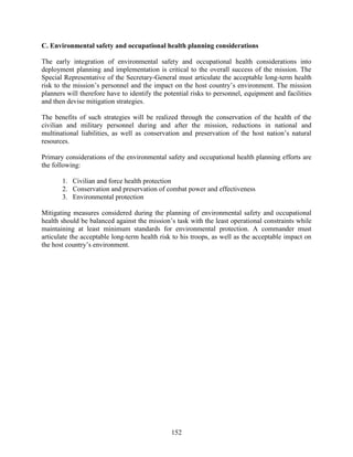 152
C. Environmental safety and occupational health planning considerations
The early integration of environmental safety and occupational health considerations into
deployment planning and implementation is critical to the overall success of the mission. The
Special Representative of the Secretary-General must articulate the acceptable long-term health
risk to the mission’s personnel and the impact on the host country’s environment. The mission
planners will therefore have to identify the potential risks to personnel, equipment and facilities
and then devise mitigation strategies.
The benefits of such strategies will be realized through the conservation of the health of the
civilian and military personnel during and after the mission, reductions in national and
multinational liabilities, as well as conservation and preservation of the host nation’s natural
resources.
Primary considerations of the environmental safety and occupational health planning efforts are
the following:
1. Civilian and force health protection
2. Conservation and preservation of combat power and effectiveness
3. Environmental protection
Mitigating measures considered during the planning of environmental safety and occupational
health should be balanced against the mission’s task with the least operational constraints while
maintaining at least minimum standards for environmental protection. A commander must
articulate the acceptable long-term health risk to his troops, as well as the acceptable impact on
the host country’s environment.
 