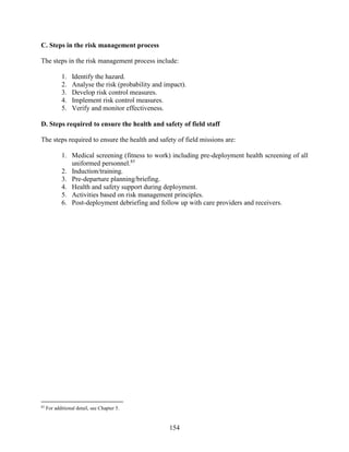 154
C. Steps in the risk management process
The steps in the risk management process include:
1. Identify the hazard.
2. Analyse the risk (probability and impact).
3. Develop risk control measures.
4. Implement risk control measures.
5. Verify and monitor effectiveness.
D. Steps required to ensure the health and safety of field staff
The steps required to ensure the health and safety of field missions are:
1. Medical screening (fitness to work) including pre-deployment health screening of all
uniformed personnel.85
2. Induction/training.
3. Pre-departure planning/briefing.
4. Health and safety support during deployment.
5. Activities based on risk management principles.
6. Post-deployment debriefing and follow up with care providers and receivers.
85
For additional detail, see Chapter 5.
 