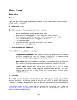 155
Chapter 9 Annex P
Road safety
A. Overview
Each year, 1.3 million people are killed and between 20 and 50 million are injured in motor
vehicle crashes worldwide.86
B. How to avoid a crash
The following steps will minimize the risk of injury in a crash:
1. Always wear seatbelts and put children in car seats.
2. When possible, avoid riding in a car in a developing country at night.
3. Don't ride motorcycles. If it is necessary to ride a motorcycle, wear a helmet.
4. Know local traffic laws before getting behind the wheel.
5. Don't drink and drive.
6. Avoid overcrowded, overweight or top-heavy buses or vans.
7. Be alert when crossing the street
C. Operational aspects of road safety
Road accidents are caused by three main factors:
1. Human factors (road users): The statistics show that 92 per cent of road accidents
have been caused by road users who infringed the traffic law, for instance driving
faster than limited speed, driving carelessly, driving drunk, etc.
2. Road defect: One part of the road accident was caused by road/bridge infrastructure
that is not yet at the appropriate safety standard, for example potholes in the road.
3. Vehicle defect: Vehicles have caused road accidents due to lack of proper
maintenance and regular vehicle inspection during operation. In these cases, road
accidents can occur due to brake failure, tire blowout, power steering failure,
headlight failure, etc.
D. Prevention
Most traffic accidents therefore result from human error. Although not directly responsible for
accident prevention, the medical doctor in the field has a duty to advice the contingent
commander if road safety measures are not being adopted. Strict enforcement of such measures
86
For additional resources see WHO, “Violence and injury prevention: Road traffic injuries,” 2015. Available from
http://www.who.int/violence_injury_prevention/road_traffic/en/; CDC, “International road safety,” April 2013. Available from
http://wwwnc.cdc.gov/travel/page/road-safety.
 