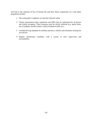 156
will lead to the reduction of loss of human life and limb. Basic components of a road safety
programme include:
1. The commander’s emphasis on road and vehicular safety.
2. Clearly documented safety regulations and SOPs that are understood by all drivers
and vehicle occupants. These measures must be strictly enforced (e.g. speed limits,
use of seatbelts, alcohol control, vehicle breakdown drill, etc.).
3. Certified driving standards for military and heavy vehicles and orientation training for
new drivers.
4. Regular maintenance schedules, with a system of close supervision and
accountability.
 