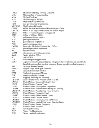 MOSS Minimum Operating Security Standards
MOU Memorandum of Understanding
MSA Medical Staff Aid
MSS Medical Support Section
MSD Medical Services Division
NGO non-governmental organization
NOTICAS Notification of Casualty
OCHA Office for the Coordination of Humanitarian Affairs
OHCHR Office of the High Commissioner for Human Rights
OHRM Office of Human Recourse Management
OMA Office of Military Affairs
PCC police-contributing country
PDV pre-deployment visit
PEP post-exposure prophylaxis
PKO peacekeeping operation
PM/EO Preventive Medicine/ Epidemiology Officer
PPE personal protective equipment
RR respiration rate
SCTM skin colour, temperature, moisture
SMO Senior Medical Officer
SO Staff Officer
SOP standard operating procedure
SORT A process for sorting injured people into groups based on their need for or likely
benefit from immediate medical treatment. Triage is used in medical emergency.
SSS Strategic Support Service
START Simple Triage and Rapid Treatment
STI sexually transmitted infection
TAM Technical Assessment Mission
TCC troop-contributing country
TNR trapping, neutering and releasing
UNAIDS Joint United Nations Program on HIV/AIDS
UNCCS United Nations Common Coding System
UNCT United Nations Country Team
UNDP United Nations Development Programme
UNDSS United Nations Department for Safety and Security
UNFICYP United Nations Peacekeeping Force in Cyprus
UNFPA United Nations Population Fund
UNGSC United Nations Global Service Centre
UNICEF United Nations Children’s Fund
UNMEM United Nations Military Experts on Mission
UNMERT United Nations Medical Emergency Reaction Team
UNOE United Nations Owned Equipment
UNV United Nations Volunteer
VHF very high frequency
WFP World Food Programme
WHO World Health Organization
XV
 