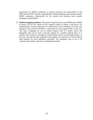 158
requirement for MOSS compliance in missions becomes the responsibility of the
CMO and the FMO. Specific responsibilities include planning and executing medical
MOSS compliance requirements for the mission and ensuring mass casualty
contingency preparedness.
4. Medical equipping guidance: The generic requirements to meet MOSS and e-MOSS
by phases call for one trauma kit per common system for phase 3 and above. For
implementation of this requirement, we define this as the availability of at least one
emergency bag (UNCCS 481981) or equivalent for each regional HQ or team site.
This bag is equipped for use by trained medical staff (i.e. doctor, nurse, and
paramedic) and can be used to provide support by a mobile medical team; at a
satellite clinic location; or brought by United Nations staff to a local health facility. In
this case, the bag provides equipment and supplies for treatment of United Nations
staff members by local healthcare personnel. The emergency bag is not to be
confused with smaller vehicular or building first aid kits
 