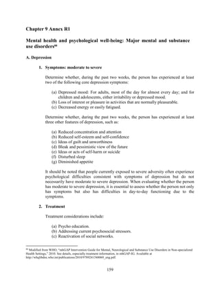159
Chapter 9 Annex R1
Mental health and psychological well-being: Major mental and substance
use disorders88
A. Depression
1. Symptoms: moderate to severe
Determine whether, during the past two weeks, the person has experienced at least
two of the following core depression symptoms:
(a) Depressed mood: For adults, most of the day for almost every day; and for
children and adolescents, either irritability or depressed mood.
(b) Loss of interest or pleasure in activities that are normally pleasurable.
(c) Decreased energy or easily fatigued.
Determine whether, during the past two weeks, the person has experienced at least
three other features of depression, such as:
(a) Reduced concentration and attention
(b) Reduced self-esteem and self-confidence
(c) Ideas of guilt and unworthiness
(d) Bleak and pessimistic view of the future
(e) Ideas or acts of self-harm or suicide
(f) Disturbed sleep
(g) Diminished appetite
It should be noted that people currently exposed to severe adversity often experience
psychological difficulties consistent with symptoms of depression but do not
necessarily have moderate to severe depression. When evaluating whether the person
has moderate to severe depression, it is essential to assess whether the person not only
has symptoms but also has difficulties in day-to-day functioning due to the
symptoms.
2. Treatment
Treatment considerations include:
(a) Psycho education.
(b) Addressing current psychosocial stressors.
(c) Reactivation of social networks.
88
Modified from WHO, “mhGAP Intervention Guide for Mental, Neurological and Substance Use Disorders in Non-specialized
Health Settings,” 2010. See details, especially treatment information, in mhGAP-IG. Available at
http://whqlibdoc.who.int/publications/2010/9789241548069_eng.pdf.
 
