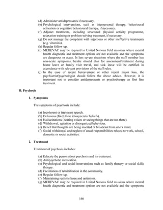 160
(d) Administer antidepressants if necessary.
(e) Psychological interventions, such as interpersonal therapy, behavioural
activation or cognitive behavioural therapy, if necessary.
(f) Adjunct treatments, including structured physical activity programme,
relaxation training or problem-solving treatment, if necessary.
(g) Do not manage the complaint with injections or other ineffective treatments
(e.g. vitamins).
(h) Regular follow-up.
(i) MEDEVAC may be required in United Nations field missions where mental
health diagnostic and treatment options are not available and the symptoms
are dangerous or acute. In less severe situations where the staff member has
non-acute symptoms, he/she should plan for assessment/treatment during
home leave or family visit travel, and sick leave will be certified in
accordance with relevant provisions of the staff rules.
(j) In the case of recent bereavement or other recent major loss, the
psychiatrist/psychologist should follow the above advice. However, it is
important not to consider antidepressants or psychotherapy as first line
treatment.
B. Psychosis
1. Symptoms
The symptoms of psychosis include:
(a) Incoherent or irrelevant speech.
(b) Delusions (fixed false idiosyncratic beliefs).
(c) Hallucinations (hearing voices or seeing things that are not there).
(d) Withdrawal, agitation or disorganized behaviour.
(e) Belief that thoughts are being inserted or broadcast from one’s mind.
(f) Social withdrawal and neglect of usual responsibilities related to work, school,
domestic or social activities.
2. Treatment
Treatment of psychosis includes:
(a) Educate the person about psychosis and its treatment.
(b) Antipsychotic medication.
(c) Psychological and social interventions such as family therapy or social skills
therapy.
(d) Facilitation of rehabilitation in the community.
(e) Regular follow-up.
(f) Maintaining realistic hope and optimism.
(g) MEDEVAC may be required in United Nations field missions where mental
health diagnostic and treatment options are not available and the symptoms
 