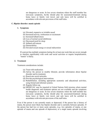 161
are dangerous or acute. In less severe situations where the staff member has
non-acute symptoms, he/she should plan for assessment/treatment during
home leave or family visit travel, and sick leave will be certified in
accordance with relevant provisions of the staff rules.
C. Bipolar disorder: manic episode
1. Symptoms
(a) Elevated, expansive or irritable mood
(b) Increased activity, restlessness or excitement
(c) Increased talkativeness
(d) Loss of normal social inhibitions
(e) Decreased need for sleep
(f) Inflated self-esteem
(g) Distractibility
(h) Elevated sexual energy or sexual indiscretion
If a person has multiple symptoms lasting for at least one week that are severe enough
to interfere significantly with work and social activities or require hospitalization,
“mania” is likely.
2. Treatment
Treatment considerations include:
(a) Treat with medication.
(b) Advise the person to modify lifestyle; provide information about bipolar
disorder and its treatment.
(c) Reactivate social networks.
(d) Provide psychological interventions.
(e) Rehabilitation, including appropriate economic and educational activities,
using formal and informal systems.
(f) Regular follow-up.
(g) MEDEVAC may be required in United Nations field missions where mental
health diagnostic and treatment options are not available and the symptoms
are dangerous or acute. In less severe situations where the staff member has
non-acute symptoms, he/she should plan for assessment/treatment during
home leave or family visit travel, and sick leave will be certified in
accordance with relevant provisions of the staff rules.
Even if the person is not currently manic or depressed, if the person has a history of
mania, the person most likely has bipolar disorder and is currently between episodes. If
the person has had two or more acute episodes, (e.g. two episodes of mania, or one
episode of mania and one episode of depression), or a single manic episode involving
 