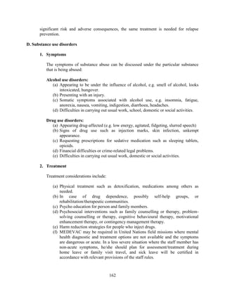 162
significant risk and adverse consequences, the same treatment is needed for relapse
prevention.
D. Substance use disorders
1. Symptoms
The symptoms of substance abuse can be discussed under the particular substance
that is being abused:
Alcohol use disorders:
(a) Appearing to be under the influence of alcohol, e.g. smell of alcohol, looks
intoxicated, hungover.
(b) Presenting with an injury.
(c) Somatic symptoms associated with alcohol use, e.g. insomnia, fatigue,
anorexia, nausea, vomiting, indigestion, diarrhoea, headaches.
(d) Difficulties in carrying out usual work, school, domestic or social activities.
Drug use disorders:
(a) Appearing drug-affected (e.g. low energy, agitated, fidgeting, slurred speech)
(b) Signs of drug use such as injection marks, skin infection, unkempt
appearance.
(c) Requesting prescriptions for sedative medication such as sleeping tablets,
opioids.
(d) Financial difficulties or crime-related legal problems.
(e) Difficulties in carrying out usual work, domestic or social activities.
2. Treatment
Treatment considerations include:
(a) Physical treatment such as detoxification, medications among others as
needed.
(b) In case of drug dependence, possibly self-help groups, or
rehabilitation/therapeutic communities.
(c) Psycho education for person and family members.
(d) Psychosocial interventions such as family counselling or therapy, problem-
solving counselling or therapy, cognitive behavioural therapy, motivational
enhancement therapy, or contingency management therapy.
(e) Harm reduction strategies for people who inject drugs.
(f) MEDEVAC may be required in United Nations field missions where mental
health diagnostic and treatment options are not available and the symptoms
are dangerous or acute. In a less severe situation where the staff member has
non-acute symptoms, he/she should plan for assessment/treatment during
home leave or family visit travel, and sick leave will be certified in
accordance with relevant provisions of the staff rules.
 