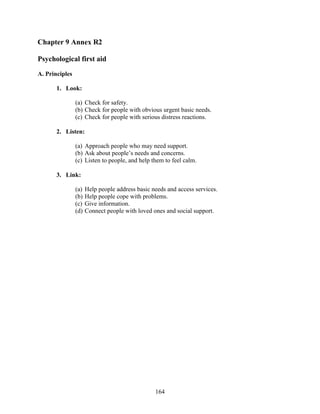 164
Chapter 9 Annex R2
Psychological first aid
A. Principles
1. Look:
(a) Check for safety.
(b) Check for people with obvious urgent basic needs.
(c) Check for people with serious distress reactions.
2. Listen:
(a) Approach people who may need support.
(b) Ask about people’s needs and concerns.
(c) Listen to people, and help them to feel calm.
3. Link:
(a) Help people address basic needs and access services.
(b) Help people cope with problems.
(c) Give information.
(d) Connect people with loved ones and social support.
 