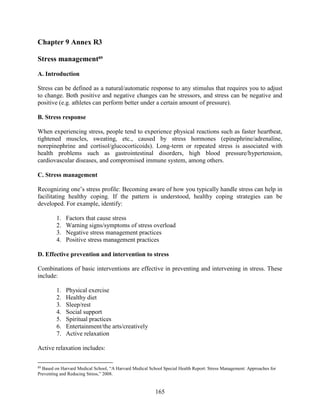 165
Chapter 9 Annex R3
Stress management89
A. Introduction
Stress can be defined as a natural/automatic response to any stimulus that requires you to adjust
to change. Both positive and negative changes can be stressors, and stress can be negative and
positive (e.g. athletes can perform better under a certain amount of pressure).
B. Stress response
When experiencing stress, people tend to experience physical reactions such as faster heartbeat,
tightened muscles, sweating, etc., caused by stress hormones (epinephrine/adrenaline,
norepinephrine and cortisol/glucocorticoids). Long-term or repeated stress is associated with
health problems such as gastrointestinal disorders, high blood pressure/hypertension,
cardiovascular diseases, and compromised immune system, among others.
C. Stress management
Recognizing one’s stress profile: Becoming aware of how you typically handle stress can help in
facilitating healthy coping. If the pattern is understood, healthy coping strategies can be
developed. For example, identify:
1. Factors that cause stress
2. Warning signs/symptoms of stress overload
3. Negative stress management practices
4. Positive stress management practices
D. Effective prevention and intervention to stress
Combinations of basic interventions are effective in preventing and intervening in stress. These
include:
1. Physical exercise
2. Healthy diet
3. Sleep/rest
4. Social support
5. Spiritual practices
6. Entertainment/the arts/creatively
7. Active relaxation
Active relaxation includes:
89
Based on Harvard Medical School, “A Harvard Medical School Special Health Report: Stress Management: Approaches for
Preventing and Reducing Stress,” 2008.
 