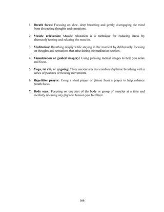 166
1. Breath focus: Focusing on slow, deep breathing and gently disengaging the mind
from distracting thoughts and sensations.
2. Muscle relaxation: Muscle relaxation is a technique for reducing stress by
alternately tensing and relaxing the muscles.
3. Meditation: Breathing deeply while staying in the moment by deliberately focusing
on thoughts and sensations that arise during the meditation session.
4. Visualization or guided imagery: Using pleasing mental images to help you relax
and focus.
5. Yoga, tai chi, or qi going: Three ancient arts that combine rhythmic breathing with a
series of postures or flowing movements.
6. Repetitive prayer: Using a short prayer or phrase from a prayer to help enhance
breath focus.
7. Body scan: Focusing on one part of the body or group of muscles at a time and
mentally releasing any physical tension you feel there.
 