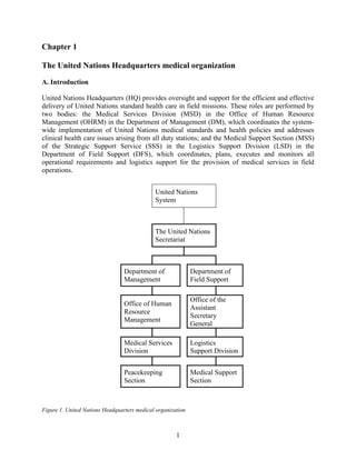 1
Chapter 1
The United Nations Headquarters medical organization
A. Introduction
United Nations Headquarters (HQ) provides oversight and support for the efficient and effective
delivery of United Nations standard health care in field missions. These roles are performed by
two bodies: the Medical Services Division (MSD) in the Office of Human Resource
Management (OHRM) in the Department of Management (DM), which coordinates the system-
wide implementation of United Nations medical standards and health policies and addresses
clinical health care issues arising from all duty stations; and the Medical Support Section (MSS)
of the Strategic Support Service (SSS) in the Logistics Support Division (LSD) in the
Department of Field Support (DFS), which coordinates, plans, executes and monitors all
operational requirements and logistics support for the provision of medical services in field
operations.
Figure 1. United Nations Headquarters medical organization
United Nations
System
The United Nations
Secretariat
Department of
Management
Department of
Field Support
Office of Human
Resource
Management
Office of the
Assistant
Secretary
General
Medical Services
Division
Logistics
Support Division
Peacekeeping
Section
Medical Support
Section
 