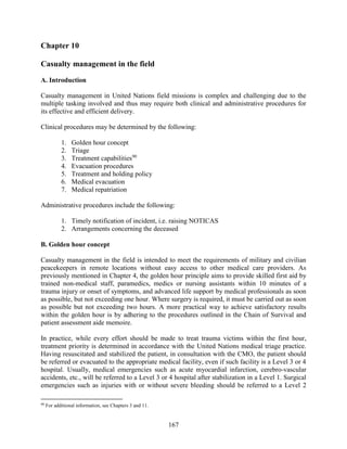 167
Chapter 10
Casualty management in the field
A. Introduction
Casualty management in United Nations field missions is complex and challenging due to the
multiple tasking involved and thus may require both clinical and administrative procedures for
its effective and efficient delivery.
Clinical procedures may be determined by the following:
1. Golden hour concept
2. Triage
3. Treatment capabilities90
4. Evacuation procedures
5. Treatment and holding policy
6. Medical evacuation
7. Medical repatriation
Administrative procedures include the following:
1. Timely notification of incident, i.e. raising NOTICAS
2. Arrangements concerning the deceased
B. Golden hour concept
Casualty management in the field is intended to meet the requirements of military and civilian
peacekeepers in remote locations without easy access to other medical care providers. As
previously mentioned in Chapter 4, the golden hour principle aims to provide skilled first aid by
trained non-medical staff, paramedics, medics or nursing assistants within 10 minutes of a
trauma injury or onset of symptoms, and advanced life support by medical professionals as soon
as possible, but not exceeding one hour. Where surgery is required, it must be carried out as soon
as possible but not exceeding two hours. A more practical way to achieve satisfactory results
within the golden hour is by adhering to the procedures outlined in the Chain of Survival and
patient assessment aide memoire.
In practice, while every effort should be made to treat trauma victims within the first hour,
treatment priority is determined in accordance with the United Nations medical triage practice.
Having resuscitated and stabilized the patient, in consultation with the CMO, the patient should
be referred or evacuated to the appropriate medical facility, even if such facility is a Level 3 or 4
hospital. Usually, medical emergencies such as acute myocardial infarction, cerebro-vascular
accidents, etc., will be referred to a Level 3 or 4 hospital after stabilization in a Level 1. Surgical
emergencies such as injuries with or without severe bleeding should be referred to a Level 2
90
For additional information, see Chapters 3 and 11.
 