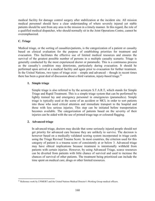 168
medical facility for damage control surgery after stabilization at the incident site. All mission
medical personnel should have a clear understanding of where severely injured yet stable
patients should be sent from any area in the mission in a timely manner. In this regard, the role of
a qualified medical dispatcher, who should normally sit in the Joint Operations Centre, cannot be
overemphasized.
C. Triage
Medical triage, or the sorting of casualties/patients, is the categorization of a patient or casualty
based on clinical evaluation for the purpose of establishing priorities for treatment and
evacuation. This facilitates the effective use of limited medical resources and ensures the
survival of the greatest possible number of persons in a multiple casualty scenario. Triage is
generally conducted by the most experienced doctor or paramedic. This is a continuous process
as the casualty’s condition may deteriorate, particularly during evacuation. It should be
performed upon arrival at a medical facility and again prior to evacuation for further treatment.
In the United Nations, two types of triage exist – simple and advanced – though in recent times
there has been a great deal of discussion about a third variation, injury-based triage.91
1. Simple triage
Simple triage is also referred to by the acronym S.T.A.R.T, which stands for Simple
Triage and Rapid Treatment. This is a simple triage system that can be performed by
lightly trained lay and emergency personnel in emergencies (paramedics). Simple
triage is typically used at the scene of an accident or MCI, in order to sort patients
into those who need critical attention and immediate transport to the hospital and
those with less serious injuries. This step can be initiated before transportation
becomes available. The categorization of patients based on the severity of their
injuries can be aided with the use of printed triage tags or coloured flagging.
2. Advanced triage
In advanced triage, doctors may decide that some seriously injured people should not
get priority for advanced care because they are unlikely to survive. The decision is
however based on a medically validated scoring system incorporated in triage cards
using the Triage Revised Trauma Score. In most countries, the criterion used for this
category of patient is a trauma score of consistently at or below 3. Advanced triage
may have ethical implications because treatment is intentionally withheld from
patients with certain injuries. However, by using Advanced Triage, scarce resources
can be diverted from patients with little chance of survival and used to increase the
chances of survival of other patients. The treatment being prioritized can include the
time spent on medical care, drugs or other limited resources.
91
Reference work by UNMERT and the United Nations Medical Director’s Working Group medical officers.
 