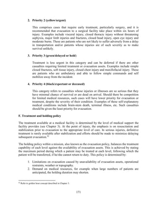 171
2. Priority 2 (yellow/urgent)
This comprises cases that require early treatment, particularly surgery, and it is
recommended that evacuation to a surgical facility take place within six hours of
injury. Examples include visceral injury, closed thoracic injury without threatening
asphyxia, major limb injuries and fractures, closed head injury, open eye injury and
moderate burns. These are patients who are not likely to suffer adversely from a delay
in transportation and/or patients whose injuries are of such severity as to make
survival unlikely.
3. Priority 3 (green/delayed or hold)
Treatment is less urgent in this category and can be deferred if there are other
casualties requiring limited treatment or evacuation assets. Examples include simple
closed fractures, soft tissue injury, closed chest injury and maxillofacial injury. These
are patients who are ambulatory and able to follow simple commands and self
mobilize away from the incident.
4. Priority 4 (black/expectant or deceased)
This category refers to casualties whose injuries or illnesses are so serious that they
have minimal chance of survival or are dead on arrival. Should there be competition
for limited medical resources, such cases will have lower priority for evacuation or
treatment, despite the severity of their condition. Examples of these self-explanatory
medical conditions include brain-stem death, terminal illness, etc. Such casualties
should be given the least priority for evacuation.
F. Treatment and holding policy
The treatment available at a medical facility is determined by the level of medical support the
facility provides (see Chapter 3). At the point of injury, the emphasis is on resuscitation and
stabilization prior to evacuation to the appropriate level of care. In serious injuries, definitive
treatment is rarely available after stabilization and efforts should be made to minimize delaying
subsequent evacuation.92
The holding policy within a mission, also known as the evacuation policy, balances the treatment
capability of each level against the availability of evacuation assets. This is achieved by stating
the maximum period during which a patient may be treated at each level, following which the
patient will be transferred, if he/she cannot return to duty. This policy is determined by:
1. Limitations on evacuation caused by unavailability of evacuation assets, operational
restraints, weather or topography.
2. Demand on medical resources, for example when large numbers of patients are
anticipated, the holding duration may shorten.
92
Refer to golden hour concept described in Chapter 3.
 