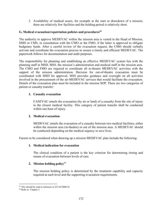 172
3. Availability of medical assets, for example at the start or drawdown of a mission,
there are relatively few facilities and the holding period is relatively short.
G. Medical evacuation/repatriation policies and procedures93
The authority to approve MEDEVAC within the mission area is vested in the Head of Mission,
DMS or CMS, in consultation with the CMO or the FMO, if the latter is approved to obligate
budgetary funds. After a careful review of the evacuation request, the CMO should verbally
activate and coordinate the evacuation process to ensure a timely and efficient MEDEVAC. The
paperwork follows for documentation and audit purposes.
The responsibility for planning and establishing an effective MEDEVAC system lies with the
planning staff in MSD, MSS, the mission’s administration and medical staff in the mission area.
The CMO and FMO are required to coordinate all in-theatre MEDEVAC activities with the
support of the mission administration. Decision for out-of-theatre evacuation must be
coordinated with MSD for approval. MSS provides guidance and oversight on all activities
involved in the procurement of the air-MEDEVAC services that would facilitate the evacuation.
Details of the evacuation plan must be included in the mission SOP. There are two categories of
patient or casualty transfer:
1. Casualty evacuation
CASEVAC entails the evacuation (by air or land) of a casualty from the site of injury
to the closest medical facility. This category of patient transfer shall be conducted
within one hour of injury.
2. Medical evacuation
MEDEVAC entails the evacuation of a casualty between two medical facilities; either
within the mission area (in-theatre) or out of the mission area. A MEDEVAC should
be conducted depending on the medical urgency to save lives.
Factors to be considered when drawing up a mission MEDEVAC plan include the following:
1. Medical indication for evacuation
The clinical condition of a patient is the key criterion for determining timing and
means of evacuation between levels of care.
2. Mission holding policy94
The mission holding policy is determined by the treatment capability and capacity
required at each level and the supporting evacuation requirements.
93
This should be read in reference to ST/AI/2000/10.
94
Refer to Chapter 3.
 