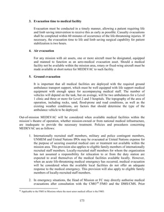 173
3. Evacuation time to medical facility
Evacuation must be conducted in a timely manner, allowing a patient requiring life
and limb saving intervention to receive this as early as possible. Casualty evacuations
shall be completed within 60 minutes of occurrence of the life-threatening injuries. If
necessary, the evacuation time to life and limb saving surgical capability for patient
stabilization is two hours.
4. Air evacuation
For any mission with air assets, one or more aircraft must be designated, equipped
and manned to function as an aero-medical evacuation asset. Should a medical
facility not be available within the mission area, rotary or fixed-wing aircraft must be
made available at short notice for MEDEVAC to such facility.
5. Ground evacuation
It is important that all medical facilities are deployed with the required ground
ambulance transport support, which must be well equipped with life support medical
equipment with enough space for accompanying medical staff. The number of
vehicles will depend on the task, but on average, will be two ambulances for a Level
1 clinic and three or more for Level 2 and 3 hospitals. The topography of the area of
operation, including rocks, sand, flood-prone and road conditions, as well as the
existing weather conditions, are factors that should determine the type of the
ambulance vehicle to be deployed.
Out-of-mission MEDEVAC will be considered when available medical facilities within the
mission’s theatre of operation, whether mission-owned or from national medical infrastructure,
are inadequate to provide the necessary treatment. Policies and procedures concerning
MEDEVAC are as follows:
1. Internationally recruited staff members, military and police contingent members,
UNMEM and United Nations IPOs may be evacuated at United Nations expense for
the purpose of securing essential medical care or treatment not available within the
mission area. This provision also applies to eligible family members of internationally
recruited staff members. Locally-recruited staff members for whom the organization
has not assumed a responsibility for relocation to or from the duty station are
expected to avail themselves of the medical facilities available locally. However,
when an acute life-threatening medical emergency has occurred, medical evacuation
will be considered when the available local facilities do not offer an adequate
response to the medical emergency. This provision will also apply to eligible family
members of locally-recruited staff members.
2. In emergency situations, the Head of Mission or FC may directly authorise medical
evacuations after consultation with the CMO95
/FMO and the DMS/CMS. Prior
95
Applicable to the FMO in Missions where the most senor medical officer is the FMO.
 