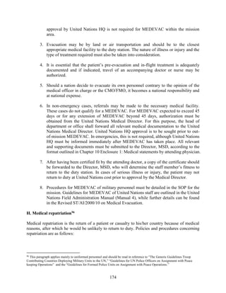 174
approval by United Nations HQ is not required for MEDEVAC within the mission
area.
3. Evacuation may be by land or air transportation and should be to the closest
appropriate medical facility to the duty station. The nature of illness or injury and the
type of treatment required must also be taken into consideration.
4. It is essential that the patient’s pre-evacuation and in-flight treatment is adequately
documented and if indicated, travel of an accompanying doctor or nurse may be
authorized.
5. Should a nation decide to evacuate its own personnel contrary to the opinion of the
medical officer in charge or the CMO/FMO, it becomes a national responsibility and
at national expense.
6. In non-emergency cases, referrals may be made to the necessary medical facility.
These cases do not qualify for a MEDEVAC. For MEDEVAC expected to exceed 45
days or for any extension of MEDEVAC beyond 45 days, authorization must be
obtained from the United Nations Medical Director. For this purpose, the head of
department or office shall forward all relevant medical documentation to the United
Nations Medical Director. United Nations HQ approval is to be sought prior to out-
of-mission MEDEVAC. In emergencies, this is not required, although United Nations
HQ must be informed immediately after MEDEVAC has taken place. All relevant
and supporting documents must be submitted to the Director, MSD, according to the
format outlined in Chapter 10 Enclosure 1: Medical statements by attending physician.
7. After having been certified fit by the attending doctor, a copy of the certificate should
be forwarded to the Director, MSD, who will determine the staff member’s fitness to
return to the duty station. In cases of serious illness or injury, the patient may not
return to duty at United Nations cost prior to approval by the Medical Director.
8. Procedures for MEDEVAC of military personnel must be detailed in the SOP for the
mission. Guidelines for MEDEVAC of United Nations staff are outlined in the United
Nations Field Administration Manual (Manual 4), while further details can be found
in the Revised ST/AI/2000/10 on Medical Evacuation.
H. Medical repatriation96
Medical repatriation is the return of a patient or casualty to his/her country because of medical
reasons, after which he would be unlikely to return to duty. Policies and procedures concerning
repatriation are as follows:
96
This paragraph applies mainly to uniformed personnel and should be read in reference to “The Generic Guidelines Troop
Contributing Countries Deploying Military Units to the UN,” “Guidelines for UN Police Officers on Assignment with Peace
keeping Operations” and the “Guidelines for Formed Police Units on Assignment with Peace Operations.”
 