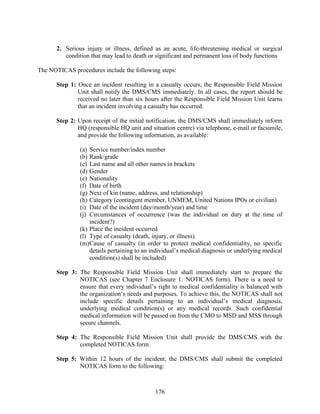 176
2. Serious injury or illness, defined as an acute, life-threatening medical or surgical
condition that may lead to death or significant and permanent loss of body functions
The NOTICAS procedures include the following steps:
Step 1: Once an incident resulting in a casualty occurs, the Responsible Field Mission
Unit shall notify the DMS/CMS immediately. In all cases, the report should be
received no later than six hours after the Responsible Field Mission Unit learns
that an incident involving a casualty has occurred.
Step 2: Upon receipt of the initial notification, the DMS/CMS shall immediately inform
HQ (responsible HQ unit and situation centre) via telephone, e-mail or facsimile,
and provide the following information, as available:
(a) Service number/index number
(b) Rank/grade
(c) Last name and all other names in brackets
(d) Gender
(e) Nationality
(f) Date of birth
(g) Next of kin (name, address, and relationship)
(h) Category (contingent member, UNMEM, United Nations IPOs or civilian)
(i) Date of the incident (day/month/year) and time
(j) Circumstances of occurrence (was the individual on duty at the time of
incident?)
(k) Place the incident occurred
(l) Type of casualty (death, injury, or illness)
(m)Cause of casualty (in order to protect medical confidentiality, no specific
details pertaining to an individual’s medical diagnosis or underlying medical
condition(s) shall be included)
Step 3: The Responsible Field Mission Unit shall immediately start to prepare the
NOTICAS (see Chapter 7 Enclosure 1: NOTICAS form). There is a need to
ensure that every individual’s right to medical confidentiality is balanced with
the organization’s needs and purposes. To achieve this, the NOTICAS shall not
include specific details pertaining to an individual’s medical diagnosis,
underlying medical condition(s) or any medical records. Such confidential
medical information will be passed on from the CMO to MSD and MSS through
secure channels.
Step 4: The Responsible Field Mission Unit shall provide the DMS/CMS with the
completed NOTICAS form.
Step 5: Within 12 hours of the incident, the DMS/CMS shall submit the completed
NOTICAS form to the following:
 