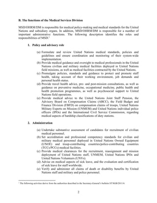 2
B. The functions of the Medical Services Division
MSD/OHRM/DM is responsible for medical policy-making and medical standards for the United
Nations and subsidiary organs. In addition, MSD/OHRM/DM is responsible for a number of
important administrative functions. The following description identifies the roles and
responsibilities of MSD.1
1. Policy and advisory role
(a) Formulate and review United Nations medical standards, policies and
guidelines and ensure coordination and monitoring of their system-wide
implementation.
(b) Provide medical guidance and oversight to medical professionals in the United
Nations civilian and military medical facilities deployed in United Nations
field missions, as well as medical facilities contracted by the United Nations.
(c) Promulgate policies, standards and guidance to protect and promote staff
health, taking account of their working environment, job demands and
personal health status.
(d) Provide travel health advice, pre- and post-mission consultations, as well as
guidance on preventive medicine, occupational medicine, public health and
health promotion programmes, as well as psychosocial support to United
Nations field operations.
(e) Provide medical advice to the United Nations Joint Staff Pension, the
Advisory Board on Compensation Claims (ABCC), the Field Budget and
Finance Division (FBFD) on compensation claims of troops, United Nations
Military Experts on Mission (UNMEM) and United Nations individual police
officers (IPOs) and the International Civil Service Commission, regarding
medical aspects of hardship classifications of duty stations.
2. Administration
(a) Undertake substantive assessment of candidates for recruitment of civilian
medical personnel.
(b) Set accreditation and professional competency standards for civilian and
military medical personnel deployed in United Nations Owned Equipment
(UNOE) and troop-contributing countries/police-contributing countries
(TCCs/PCCs) medical facilities.
(c) Provide medical clearances for the recruitment, reassignment and mission
deployment of United Nations staff, UNMEM, United Nations IPOs and
United Nations Volunteers (UNVs).
(d) Advise on medical aspects of sick leave, and the evaluation and certification
of sick leave for staff worldwide.
(e) Verify and administer all claims of death or disability benefits by United
Nations staff and military and police personnel.
1
The following activities derive from the authorities described in the Secretary-General’s bulletin ST/SGB/2011/4.
 