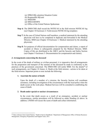 177
(a) DPKO HQ, attention Situation Centre
(b) Responsible HQ unit
(c) MSD/DM
(d) MSS/LSD/DFS
(e) Office of the United Nations Spokesman
Step 6: The DMS/CMS shall record the NOTICAS in the field mission NOTICAS log
(see Chapter 10 Enclosure 2: Field mission NOTICAS log template).
Step 7: In the case of United Nations staff members, a medical statement by the attending
physician will have to be completed in duplicate and forwarded to the Medical
Director, MSD (see Chapter 10 Enclosure 1: Medical statement by the attending
physician).
Step 8: For purposes of official documentation for compensation and claims, a report of
accident or illness is subsequently prepared by the Medical Director, MSD.
Copies of this are distributed to the ABCC and the Security and Safety Section
(see Chapter 5 Enclosure 3: Documentation for compensation and claims).
J. Arrangements concerning the deceased
In the event of the death of military or civilian personnel, it is imperative that all arrangements
for the preparation and transport of the remains of the deceased be made in conformity to the
practices of the government concerned. The DMS/CMS will notify MSD. For the details98
of
such arrangements, see Chapter 10 Annex A: Death at the field mission - actions to be taken at
the field mission. Important points to note include the following:
1. Ascertain the nature of death
Upon the death of a member of a mission, the Security Section will coordinate
assistance, including investigation of the circumstances with the local police when the
death occurs at the work place. Medical Services will be consulted in establishing the
cause of death.
2. Death under special or unclear circumstances
In the event that death occurs as a result of an emergency, accident or unclear
circumstances, similar procedures will be followed as under Heading (J) above. In
addition, UNDSS will secure the scene of death and collect information.
98
Takes reference from United Nations, “Death in Service Handbook,” Department of Management, Office of Human Resources
Management, Emergency Preparedness and Support Team, 2011.
 