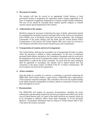 178
3. Movement of remains
The remains will then be moved to an appropriate United Nations or local
government facility in preparation for repatriation and/or autopsy (applicable to all
cases of suspected wrongdoing). Preparations of remains usually include embalming.
The next of kin should be consulted about whether specific religious or cultural
customs require special preparation of the remains.
4. Authorization of the autopsy
Should an autopsy be necessary to determine the cause of death, authorization should
be coordinated by the human resources and legal office of the mission in consultation
with UNDSS, next of kin/family focal point and local authorities. The Contingent
Commander of the police dealing with the death and the United Nations Police
Commissioner of the mission (for United Nations IPO cases) must be involved as
well. Religious and other local customs should be given due consideration.
5. Transportation of remains and travel arrangements
The United Nations shall pay the reasonable cost of transporting the body to a place
where the deceased is entitled to return transportation. In the case of uniformed
personnel (both military and police), the Contingent Commander must be involved in
the designation of the escort to transport the remains. In the case of civilian death, the
determination is made by the ad hoc committee. An escort from the same contingent
shall be appointed to accompany the remains and to attend funeral rites and
ceremonies in the home country on behalf of the FC or Police Commissioner. All
travel expenses are borne by the organization.
6. Ad hoc committee
Upon the death of a member of a mission, a committee is convened comprising the
DMS/CMS, Chief Finance Officer, Legal Adviser, CMO/FMO and a representative
of the respective national contingent. This committee will review the incident leading
to the death, determine management of remains, decide on ceremonies (if any) to take
place and appoint an escort.
7. Documentation
The DMS/CMS will prepare all necessary documentation, including the travel
authorization and documents required by the host government and airline used. In the
case of United Nations staff, six copies of the death certificate are required, which are
to be forwarded to different offices listed under Paragraph 13 of the Personnel
Directive. All pertinent information must be relayed to United Nations HQ in New
York and to the country concerned.
 