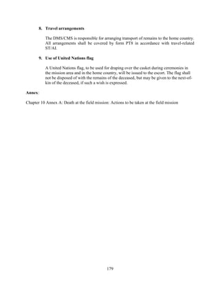 179
8. Travel arrangements
The DMS/CMS is responsible for arranging transport of remains to the home country.
All arrangements shall be covered by form PT8 in accordance with travel-related
ST/AI.
9. Use of United Nations flag
A United Nations flag, to be used for draping over the casket during ceremonies in
the mission area and in the home country, will be issued to the escort. The flag shall
not be disposed of with the remains of the deceased, but may be given to the next-of-
kin of the deceased, if such a wish is expressed.
Annex:
Chapter 10 Annex A: Death at the field mission: Actions to be taken at the field mission
 