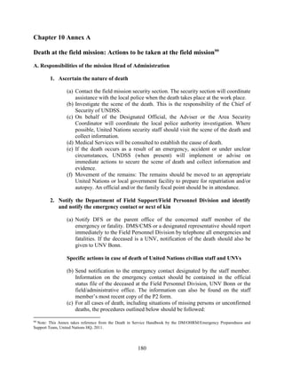 180
Chapter 10 Annex A
Death at the field mission: Actions to be taken at the field mission99
A. Responsibilities of the mission Head of Administration
1. Ascertain the nature of death
(a) Contact the field mission security section. The security section will coordinate
assistance with the local police when the death takes place at the work place.
(b) Investigate the scene of the death. This is the responsibility of the Chief of
Security of UNDSS.
(c) On behalf of the Designated Official, the Adviser or the Area Security
Coordinator will coordinate the local police authority investigation. Where
possible, United Nations security staff should visit the scene of the death and
collect information.
(d) Medical Services will be consulted to establish the cause of death.
(e) If the death occurs as a result of an emergency, accident or under unclear
circumstances, UNDSS (when present) will implement or advise on
immediate actions to secure the scene of death and collect information and
evidence.
(f) Movement of the remains: The remains should be moved to an appropriate
United Nations or local government facility to prepare for repatriation and/or
autopsy. An official and/or the family focal point should be in attendance.
2. Notify the Department of Field Support/Field Personnel Division and identify
and notify the emergency contact or next of kin
(a) Notify DFS or the parent office of the concerned staff member of the
emergency or fatality. DMS/CMS or a designated representative should report
immediately to the Field Personnel Division by telephone all emergencies and
fatalities. If the deceased is a UNV, notification of the death should also be
given to UNV Bonn.
Specific actions in case of death of United Nations civilian staff and UNVs
(b) Send notification to the emergency contact designated by the staff member.
Information on the emergency contact should be contained in the official
status file of the deceased at the Field Personnel Division, UNV Bonn or the
field/administrative office. The information can also be found on the staff
member’s most recent copy of the P2 form.
(c) For all cases of death, including situations of missing persons or unconfirmed
deaths, the procedures outlined below should be followed:
99
Note: This Annex takes reference from the Death in Service Handbook by the DM/OHRM/Emergency Preparedness and
Support Team, United Nations HQ, 2011.
 