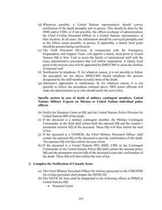 181
(d) Whenever possible, a United Nations representative should convey
notification of the death promptly and in person. This should be done by the
DMS and/or CMS, or if not possible, the officer-in-charge of administration,
the Chief Civilian Personnel Officer or a United Nations representative at
their location. In all cases, the information should be conveyed promptly and
to the fullest extent possible, in person. If applicable, a family focal point
should be present during notification.
(e) The Field Personnel Division, in conjunction with the Emergency
Preparedness and Support Team, will appoint a family focal point at United
Nations HQ in New York to assist the family of international staff with the
many administrative procedures that will follow repatriation. A family focal
point in the mission area will be appointed by DMS/CMS to assist the families
of national staff.
(f) Notification by telephone: If, for whatever reason, it is not possible to follow
the procedure set out above, DMS/CMS should telephone the persons
designated by the staff member to notify them of the death.
(g) Alternative approaches to notification: If, for whatever reason, it is not
possible to follow the procedures outlined above, DFS senior officials will
make the determination as to who should notify the next of kin.
Specific actions in case of death of military contingent members, United
Nations Military Experts on Mission or United Nations individual police
officers
(h) Notify the Situation Centre at HQ and the United Nations Police Division for
United Nations IPO of the death.
(i) If the deceased is a military contingent member, the Military Contingent
Commander in the field shall inform both the national HQ and the country’s
permanent mission HQ of the deceased. These HQ will then inform the next
of kin.
(j) If the deceased is a UNMEM, the Chief Military Personnel Officer shall
contact the national HQ of the deceased to provide confirmation of the death.
The national HQ will then inform the next of kin.
(k) If the deceased is a United Nations IPO, DMS, CMS or the Contingent
Commander at the United Nations Police HQ shall contact the national police
HQ and the permanent mission HQ of the deceased to provide confirmation of
the death. These HQ will then inform the next of kin.
3. Complete the Notification of Casualty form:
(a) The Chief Military Personnel Officer for military personnel or the CMS/DMS
for civilian personnel shall prepare the NOTICAS.
(b) The NOTICAS form shall be dispatched to the following offices in DPKO at
United Nations HQ:
 Situation Centre
 